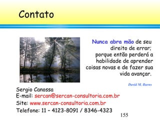 155
Contato
Sergio Canossa
E-mail: sercan@sercan-consultoria.com.br
Site: www.sercan-consultoria.com.br
Telefone: 11 – 4123-8091 / 8346-4323
Nunca abra mão de seu
direito de errar;
porque então perderá a
habilidade de aprender
coisas novas e de fazer sua
vida avançar.
David M. Burns
 