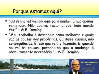 2
Porque estamos aqui?
 “Os senhores vieram aqui para mudar. E não apenas
remendar. Não apenas fazer o que todo mundo
faz.” – W.E. Deming
 “Meu trabalho é descobrir como melhorar e quais
são as causas dos problemas. Eu disse causas, não
consequências. É isso que venho fazendo. E, quando
se vai às causas, percebe-se que a mudança é
absolutamente necessária.” – W.E. Deming
 