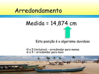 24
Arredondamento
Medida = 14,874 cm
•0 a 5 (inclusive) – arredondar para menos
•6 a 9 – arredondar para mais
Esta posição é o algarismo duvidoso
 