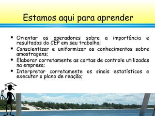 3
 Orientar os operadores sobre a importância e
resultados do CEP em seu trabalho;
 Conscientizar e uniformizar os conhecimentos sobre
amostragens;
 Elaborar corretamente as cartas de controle utilizadas
na empresa;
 Interpretar corretamente os sinais estatísticos e
executar o plano de reação;
Estamos aqui para aprender
 