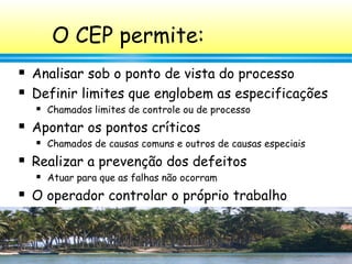36
O CEP permite:
 Analisar sob o ponto de vista do processo
 Definir limites que englobem as especificações
 Chamados limites de controle ou de processo
 Apontar os pontos críticos
 Chamados de causas comuns e outros de causas especiais
 Realizar a prevenção dos defeitos
 Atuar para que as falhas não ocorram
 O operador controlar o próprio trabalho
 