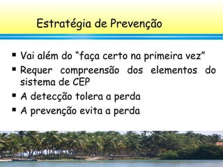 37
Estratégia de Prevenção
 Vai além do “faça certo na primeira vez”
 Requer compreensão dos elementos do
sistema de CEP
 A detecção tolera a perda
 A prevenção evita a perda
 