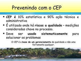 39
Prevenindo com o CEP
 CEP é 10% estatística e 90% ação técnica e
administrativa
 É utilizado onde há riscos a qualidade – medições
consideradas chave no processo.
 Deve ser usado sistematicamente para
solucionar os problemas
O CEP é a base de um gerenciamento da qualidade e não uma
ferramenta qualquer.
 