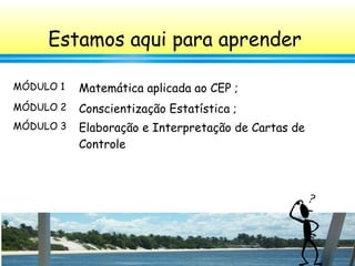4
Estamos aqui para aprender
MÓDULO 1 Matemática aplicada ao CEP ;
MÓDULO 2 Conscientização Estatística ;
MÓDULO 3 Elaboração e Interpretação de Cartas de
Controle
 