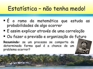 43
Estatística – não tenha medo!
 É o ramo da matemática que estuda as
probabilidades de algo ocorrer
 E assim explicar através de uma correlação
 Ou fazer a previsão e organização do futuro
Resumindo: se um processo se comporta de
determinada forma qual é a chance de um
problema ocorrer?
 