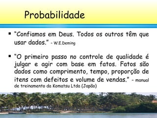 44
Probabilidade
 “Confiamos em Deus. Todos os outros têm que
usar dados.” – W.E.Deming
 “O primeiro passo no controle de qualidade é
julgar e agir com base em fatos. Fatos são
dados como comprimento, tempo, proporção de
itens com defeitos e volume de vendas.” – manual
de treinamento da Komatsu Ltda (Japão)
 
