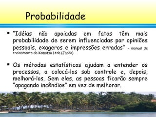 45
Probabilidade
 “Idéias não apoiadas em fatos têm mais
probabilidade de serem influenciadas por opiniões
pessoais, exageros e impressões erradas” – manual de
treinamento da Komatsu Ltda (Japão)
 Os métodos estatísticos ajudam a entender os
processos, a colocá-los sob controle e, depois,
melhorá-los. Sem eles, as pessoas ficarão sempre
“apagando incêndios” em vez de melhorar.
 