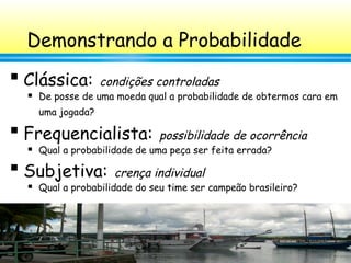 52
Demonstrando a Probabilidade

Clássica: condições controladas
 De posse de uma moeda qual a probabilidade de obtermos cara em
uma jogada?

Frequencialista: possibilidade de ocorrência
 Qual a probabilidade de uma peça ser feita errada?

Subjetiva: crença individual
 Qual a probabilidade do seu time ser campeão brasileiro?
 
