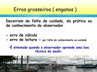 54
Erros grosseiros ( enganos )
Decorrem da falta de cuidado, da prática ou
de conhecimento do observador.
- erro de cálculo
- erro de leitura - por falta de conhecimento ou cuidado
•É eliminado quando o observador aprende uma boa
técnica de medir.
 