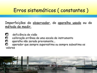 55
Erros sistemáticos ( constantes )
Imperfeições do observador, do aparelho usado ou do
método de medir.
 deficiência de visão
 calibração errônea de uma escala de instrumento
 aparelho não zerado previamente...
 operador que sempre superestima ou sempre subestima os
valores
 