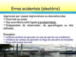 56
Erros acidentais (aleatório)
Aparecem por causas imprevisíveis ou desconhecidas.
Ocorrem ao acaso
Sua ocorrência está ligada à probabilidade.
Independem do observador, da aparelhagem ou dos
métodos.
Exemplos:
reflexos variáveis do operador no caso de apertar um cronômetro
influência do cansaço do operador ao longo de uma série de medições
Peças defeituosas num lote
 