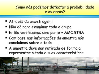 57
Como nós podemos detectar a probabilidade
e os erros?
 Através da amostragem !
 Não dá para examinar todo o grupo
 Então verificamos uma parte – AMOSTRA
 Com base nas informações da amostra nós
concluímos sobre o todo.
 A amostra deve ser retirada de forma a
representar o todo e suas características.
 