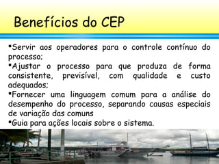 62
Benefícios do CEP
Servir aos operadores para o controle contínuo do
processo;
Ajustar o processo para que produza de forma
consistente, previsível, com qualidade e custo
adequados;
Fornecer uma linguagem comum para a análise do
desempenho do processo, separando causas especiais
de variação das comuns
Guia para ações locais sobre o sistema.
 