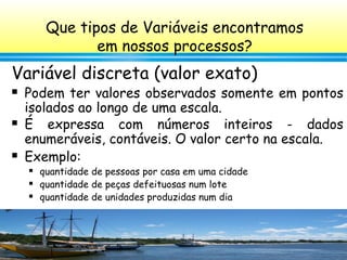 64
Variável discreta (valor exato)
 Podem ter valores observados somente em pontos
isolados ao longo de uma escala.
 É expressa com números inteiros - dados
enumeráveis, contáveis. O valor certo na escala.
 Exemplo:
 quantidade de pessoas por casa em uma cidade
 quantidade de peças defeituosas num lote
 quantidade de unidades produzidas num dia
Que tipos de Variáveis encontramos
em nossos processos?
 
