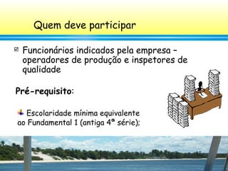 7
Escolaridade mínima equivalente
ao Fundamental 1 (antiga 4ª série);
Quem deve participar
 Funcionários indicados pela empresa –
operadores de produção e inspetores de
qualidade
Pré-requisito:
 