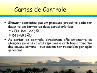 73
Cartas de Controle
 Shewart constatou que um processo produtivo pode ser
descrito em termos de duas características:
 CENTRALIZAÇÃO
 DISPERSÃO
 As cartas de controle direcionam eficientemente as
atenções para as causas especiais e refletem o tamanho
das causas comuns - que devem ser reduzidas por ação
gerencial
 