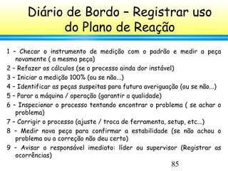 85
Diário de Bordo – Registrar uso
do Plano de Reação
1 – Checar o instrumento de medição com o padrão e medir a peça
novamente ( a mesma peça)
2 – Refazer os cálculos (se o processo ainda dor instável)
3 – Iniciar a medição 100% (ou se não...)
4 – Identificar as peças suspeitas para futura averiguação (ou se não...)
5 – Parar a máquina / operação (garantir a qualidade)
6 – Inspecionar o processo tentando encontrar o problema ( se achar o
problema)
7 – Corrigir o processo (ajuste / troca de ferramenta, setup, etc...)
8 – Medir nova peça para confirmar a estabilidade (se não achou o
problema ou a correção não deu certo)
9 – Avisar o responsável imediato: líder ou supervisor (Registrar as
ocorrências)
 