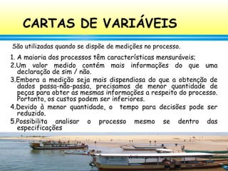 88
CARTAS DE VARIÁVEIS
1. A maioria dos processos têm características mensuráveis;
2.Um valor medido contém mais informações do que uma
declaração de sim / não.
3.Embora a medição seja mais dispendiosa do que a obtenção de
dados passa-não-passa, precisamos de menor quantidade de
peças para obter as mesmas informações a respeito do processo.
Portanto, os custos podem ser inferiores.
4.Devido à menor quantidade, o tempo para decisões pode ser
reduzido.
5.Possibilita analisar o processo mesmo se dentro das
especificações
São utilizadas quando se dispõe de medições no processo.
 