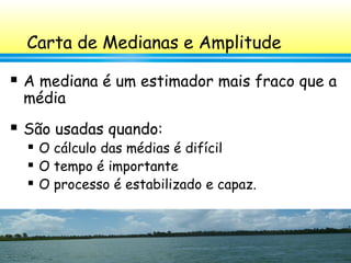 96
Carta de Medianas e Amplitude
 A mediana é um estimador mais fraco que a
média
 São usadas quando:
 O cálculo das médias é difícil
 O tempo é importante
 O processo é estabilizado e capaz.
 