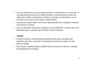 37
• Si lo que deseamos es que sea negra del todo, la enterraremos en serrín fino, el
cual quemaremos dentro de un balde metálico, comenzando por la parte de
arriba.(Al no haber combustión con llama, se produce mucho humo, este se
introduce en los poros de las piezas, negreándolas).
• Este proceso puede tardar varias horas, dependiendo de la cantidad y volumen
de las piezas a ahumar.
• Una vez ahumadas las piezas con papel u otro combustible, se deben lavar con
abundante agua y esponja, para eliminar el hollín sobrante.
Lijado:
• Cuando las piezas salen del horno podemos lijarlas para conseguir una
superficie más fina, o para dar la sensación de erosión en la pieza, de que
parezca antigua.
• Esta técnica se puede emplear también antes de quemar las piezas, o después
del ahumado de las mismas.
 