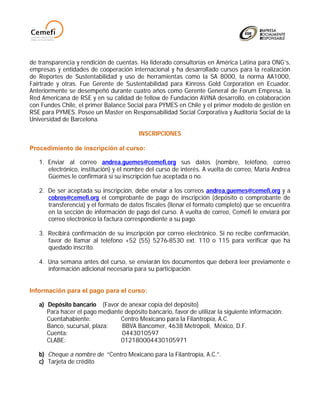 de transparencia y rendición de cuentas. Ha liderado consultorías en América Latina para ONG’s,
empresas y entidades de cooperación internacional y ha desarrollado cursos para la realización
de Reportes de Sustentabilidad y uso de herramientas como la SA 8000, la norma AA1000,
Fairtrade y otras. Fue Gerente de Sustentabilidad para Kinross Gold Corporation en Ecuador.
Anteriormente se desempeñó durante cuatro años como Gerente General de Forum Empresa, la
Red Americana de RSE y en su calidad de fellow de Fundación AVINA desarrolló, en colaboración
con Fundes Chile, el primer Balance Social para PYMES en Chile y el primer modelo de gestión en
RSE para PYMES. Posee un Master en Responsabilidad Social Corporativa y Auditoría Social de la
Universidad de Barcelona.

                                         INSCRIPCIONES

Procedimiento de inscripción al curso:

   1. Enviar al correo andrea.guemes@cemefi.org sus datos (nombre, teléfono, correo
      electrónico, institución) y el nombre del curso de interés. A vuelta de correo, María Andrea
      Güemes le confirmará si su inscripción fue aceptada o no.

   2. De ser aceptada su inscripción, debe enviar a los correos andrea.guemes@cemefi.org y a
      cobros@cemefi.org el comprobante de pago de inscripción (depósito o comprobante de
      transferencia) y el formato de datos fiscales (llenar el formato completo) que se encuentra
      en la sección de información de pago del curso. A vuelta de correo, Cemefi le enviará por
      correo electrónico la factura correspondiente a su pago.

   3. Recibirá confirmación de su inscripción por correo electrónico. Si no recibe confirmación,
      favor de llamar al teléfono +52 (55) 5276-8530 ext. 110 o 115 para verificar que ha
      quedado inscrito.

   4. Una semana antes del curso, se enviarán los documentos que deberá leer previamente e
      información adicional necesaria para su participación.


Información para el pago para el curso:

   a) Depósito bancario (Favor de anexar copia del depósito)
      Para hacer el pago mediante depósito bancario, favor de utilizar la siguiente información:
      Cuentahabiente:           Centro Mexicano para la Filantropía, A.C.
      Banco, sucursal, plaza:    BBVA Bancomer, 4638 Metrópoli, México, D.F.
      Cuenta:                    0443010597
      CLABE:                    012180004430105971

   b) Cheque a nombre de “Centro Mexicano para la Filantropía, A.C.”.
   c) Tarjeta de crédito
 