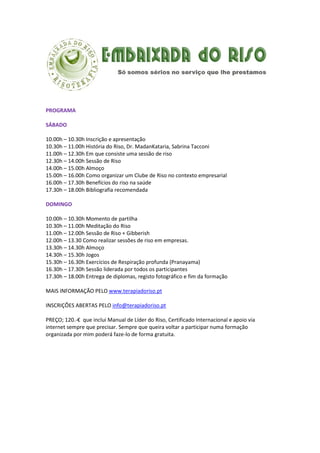 PROGRAMA
SÁBADO
10.00h – 10.30h Inscrição e apresentação
10.30h – 11.00h História do Riso, Dr. MadanKataria, Sabrina Tacconi
11.00h – 12.30h Em que consiste uma sessão de riso
12.30h – 14.00h Sessão de Riso
14.00h – 15.00h Almoço
15.00h – 16.00h Como organizar um Clube de Riso no contexto empresarial
16.00h – 17.30h Benefícios do riso na saúde
17.30h – 18.00h Bibliografia recomendada
DOMINGO
10.00h – 10.30h Momento de partilha
10.30h – 11.00h Meditação do Riso
11.00h – 12.00h Sessão de Riso + Gibberish
12.00h – 13.30 Como realizar sessões de riso em empresas.
13.30h – 14.30h Almoço
14.30h – 15.30h Jogos
15.30h – 16.30h Exercícios de Respiração profunda (Pranayama)
16.30h – 17.30h Sessão liderada por todos os participantes
17.30h – 18.00h Entrega de diplomas, registo fotográfico e fim da formação
MAIS INFORMAÇÃO PELO www.terapiadoriso.pt
INSCRIÇÕES ABERTAS PELO info@terapiadoriso.pt
PREÇO; 120.-€ que inclui Manual de Líder do Riso, Certificado Internacional e apoio via
internet sempre que precisar. Sempre que queira voltar a participar numa formação
organizada por mim poderá faze-lo de forma gratuita.

 