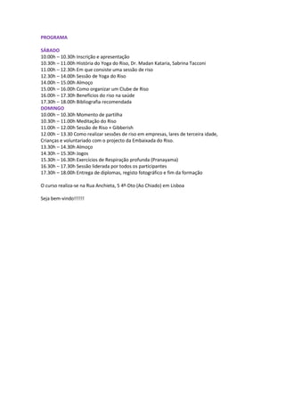 PROGRAMA

SÁBADO
10.00h – 10.30h Inscrição e apresentação
10.30h – 11.00h História do Yoga do Riso, Dr. Madan Kataria, Sabrina Tacconi
11.00h – 12.30h Em que consiste uma sessão de riso
12.30h – 14.00h Sessão de Yoga do Riso
14.00h – 15.00h Almoço
15.00h – 16.00h Como organizar um Clube de Riso
16.00h – 17.30h Benefícios do riso na saúde
17.30h – 18.00h Bibliografia recomendada
DOMINGO
10.00h – 10.30h Momento de partilha
10.30h – 11.00h Meditação do Riso
11.00h – 12.00h Sessão de Riso + Gibberish
12.00h – 13.30 Como realizar sessões de riso em empresas, lares de terceira idade,
Crianças e voluntariado com o projecto da Embaixada do Riso.
13.30h – 14.30h Almoço
14.30h – 15.30h Jogos
15.30h – 16.30h Exercícios de Respiração profunda (Pranayama)
16.30h – 17.30h Sessão liderada por todos os participantes
17.30h – 18.00h Entrega de diplomas, registo fotográfico e fim da formação

O curso realiza-se na Rua Anchieta, 5 4º-Dto (Ao Chiado) em Lisboa

Seja bem-vindo!!!!!!
 