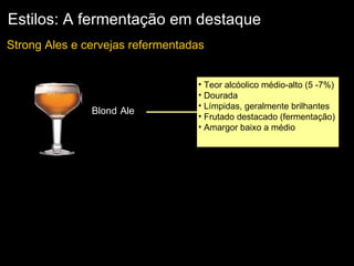 Estilos: A fermentação em destaque Teor alcóolico médio-alto (5 -7%) Dourada  Límpidas, geralmente brilhantes  Frutado destacado (fermentação)  Amargor baixo a médio Strong Ales e cervejas refermentadas  Blond   Ale 