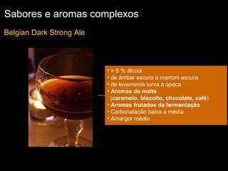 Sabores e aromas complexos Belgian Dark Strong Ale  > 8 % álcool de âmbar escura a marrom escura  de levemente turva a opaca  Aromas de malte   ( caramelo ,  biscoito, chocolate, café ) Aromas frutados da fermentação Carbonatação baixa a média Amargor médio 