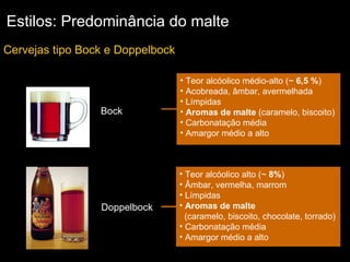 Estilos: Predominância do malte Cervejas tipo Bock e Doppelbock Doppelbock Teor alcóolico médio-alto (~  6,5 % )  Acobreada, âmbar, avermelhada Límpidas Aromas de malte  (caramelo, biscoito) Carbonatação média Amargor médio a alto Bock Teor alcóolico alto (~  8% )  Âmbar, vermelha, marrom Límpidas Aromas de malte   (caramelo, biscoito, chocolate, torrado) Carbonatação média Amargor médio a alto 