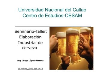 Universidad Nacional del Callao
  Centro de Estudios-CESAM


Seminario-Taller:
  Elaboración
 Industrial de
    cerveza


 Ing. Jorge López Herrera



 La molina, junio del 2012
 