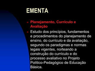 EMENTA
   Planejamento, Currículo e
    Avaliação
   Estudo dos princípios, fundamentos
    e procedimentos do planejamento de
    ensino, do currículo e da avaliação,
    segundo os paradigmas e normas
    legais vigentes, norteando a
    construção do currículo e do
    processo avaliativo no Projeto
    Político-Pedagógico de Educação
    Básica.
 