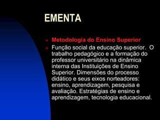 EMENTA
   Metodologia do Ensino Superior
   Função social da educação superior. O
    trabalho pedagógico e a formação do
    professor universitário na dinâmica
    interna das Instituições de Ensino
    Superior. Dimensões do processo
    didático e seus eixos norteadores:
    ensino, aprendizagem, pesquisa e
    avaliação. Estratégias de ensino e
    aprendizagem, tecnologia educacional.
 