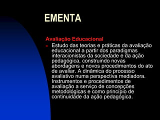 EMENTA
Avaliação Educacional
 Estudo das teorias e práticas da avaliação
  educacional a partir dos paradigmas
  interacionistas da sociedade e da ação
  pedagógica, construindo novas
  abordagens e novos procedimentos do ato
  de avaliar. A dinâmica do processo
  avaliativo numa perspectiva mediadora.
  Instrumentos e procedimentos de
  avaliação a serviço de concepções
  metodológicas e como princípio de
  continuidade da ação pedagógica.
 