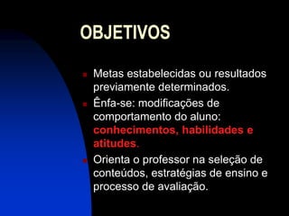 OBJETIVOS
   Metas estabelecidas ou resultados
    previamente determinados.
   Ênfa-se: modificações de
    comportamento do aluno:
    conhecimentos, habilidades e
    atitudes.
   Orienta o professor na seleção de
    conteúdos, estratégias de ensino e
    processo de avaliação.
 