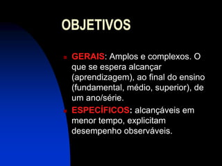 OBJETIVOS
   GERAIS: Amplos e complexos. O
    que se espera alcançar
    (aprendizagem), ao final do ensino
    (fundamental, médio, superior), de
    um ano/série.
   ESPECÍFICOS: alcançáveis em
    menor tempo, explicitam
    desempenho observáveis.
 