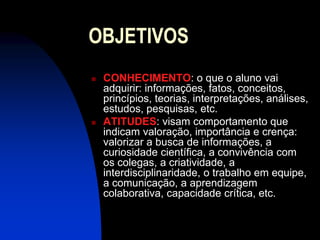 OBJETIVOS
   CONHECIMENTO: o que o aluno vai
    adquirir: informações, fatos, conceitos,
    princípios, teorias, interpretações, análises,
    estudos, pesquisas, etc.
   ATITUDES: visam comportamento que
    indicam valoração, importância e crença:
    valorizar a busca de informações, a
    curiosidade científica, a convivência com
    os colegas, a criatividade, a
    interdisciplinaridade, o trabalho em equipe,
    a comunicação, a aprendizagem
    colaborativa, capacidade crítica, etc.
 