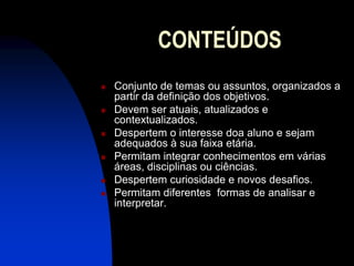 CONTEÚDOS
   Conjunto de temas ou assuntos, organizados a
    partir da definição dos objetivos.
   Devem ser atuais, atualizados e
    contextualizados.
   Despertem o interesse doa aluno e sejam
    adequados à sua faixa etária.
   Permitam integrar conhecimentos em várias
    áreas, disciplinas ou ciências.
   Despertem curiosidade e novos desafios.
   Permitam diferentes formas de analisar e
    interpretar.
 