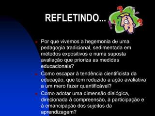 REFLETINDO...

   Por que vivemos a hegemonia de uma
    pedagogia tradicional, sedimentada em
    métodos expositivos e numa suposta
    avaliação que prioriza as medidas
    educacionais?
   Como escapar à tendência cientificista da
    educação, que tem reduzido a ação avaliativa
    a um mero fazer quantificável?
   Como adotar uma dimensão dialógica,
    direcionada à compreensão, à participação e
    à emancipação dos sujeitos da
    aprendizagem?
 