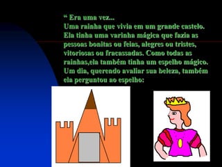 “ Era uma vez...
Uma rainha que vivia em um grande castelo.
Ela tinha uma varinha mágica que fazia as
pessoas bonitas ou feias, alegres ou tristes,
vitoriosas ou fracassadas. Como todas as
rainhas,ela também tinha um espelho mágico.
Um dia, querendo avaliar sua beleza, também
ela perguntou ao espelho:
 