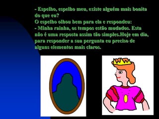 - Espelho, espelho meu, existe alguém mais bonita
do que eu?
O espelho olhou bem para ela e respondeu:
- Minha rainha, os tempos estão mudados. Esta
não é uma resposta assim tão simples.Hoje em dia,
para responder a sua pergunta eu preciso de
alguns elementos mais claros.
 