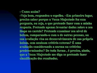 - Como assim?
-Veja bem, respondeu o espelho. –Em primeiro lugar,
preciso saber porque a Vossa Majestade fez essa
pergunta, ou seja, o que pretende fazer com a minha
resposta. Pretende apenas levantar dados sobre o seu
ibope no castelo? Pretende examinar seu nível de
beleza, comparando-o com o de outras pessoas, ou
sua avaliação visa ao desenvolvimento de sua própria
beleza, sem nenhum critério externo? É uma
avaliação considerando a norma ou critérios
predeterminados? De toda forma , é preciso, ainda,
que a Vossa Majestade me diga se pretende fazer
classificação dos resultados.
 