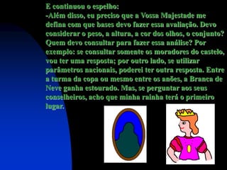 E continuou o espelho:
-Além disso, eu preciso que a Vossa Majestade me
defina com que bases devo fazer essa avaliação. Devo
considerar o peso, a altura, a cor dos olhos, o conjunto?
Quem devo consultar para fazer essa análise? Por
exemplo: se consultar somente os moradores do castelo,
vou ter uma resposta; por outro lado, se utilizar
parâmetros nacionais, poderei ter outra resposta. Entre
a turma da copa ou mesmo entre os anões, a Branca de
Neve ganha estourado. Mas, se perguntar aos seus
conselheiros, acho que minha rainha terá o primeiro
lugar.
 