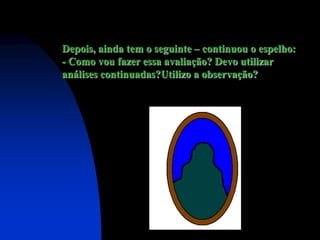 Depois, ainda tem o seguinte – continuou o espelho:
- Como vou fazer essa avaliação? Devo utilizar
análises continuadas?Utilizo a observação?
 