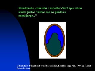 Finalmente, concluiu o espelho:-Será que estou
 sendo justo? Tantos são os pontos a
 considerar...”




(adaptado de Utilization-Focused Evaluation. Londres, Sage Pub., 1997, de Michel
Quinn Patton).
 