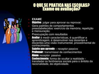 O QUE SE PRATICA NAS ESCOLAS?
          Exame ou avaliação?

   EXAME
   Objetivo: julgar para aprovar ou reprovar;
   Gera padrões de comportamentos
    preestabelecidos: exercício da memória, repetição
    e mensuração;
   Preocupação com resultados
   Avaliar é medir características, é quantificar a
    aprendizagem, é desenvolver nos docentes e
    discentes uma visão instrumental, procedimental do
    conhecimento;
   Sujeito que aprende – receptor passivo
   Professor: transmissor de conhecimentos
   Aluno: receptor passivo
   Conhecimento: forma de ocultar a realidade -
    transladar os fenômenos sociais para o âmbito da
    racionalidade, da objetividade.
   trata o contexto escolar de forma neutra, isento da manifestação e de conflitos no:
    receptor passivo, consumidor de informação;
 