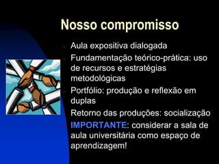Nosso compromisso
   Aula expositiva dialogada
   Fundamentação teórico-prática: uso
    de recursos e estratégias
    metodológicas
   Portfólio: produção e reflexão em
    duplas
   Retorno das produções: socialização
   IMPORTANTE: considerar a sala de
    aula universitária como espaço de
    aprendizagem!
 