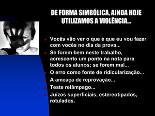 DE FORMA SIMBÓLICA, AINDA HOJE
        UTILIZAMOS A VIOLÊNCIA...

   Vocês vão ver o que é que eu vou fazer
    com vocês no dia da prova...
   Se forem bem neste trabalho,
    acrescento um ponto na nota para
    todos os alunos; se forem mal...
   O erro como fonte de ridicularização...
   A ameaça de reprovação...
   Teste relâmpago...
   Juízos superficiais, estereotipados,
    rotulados.
 