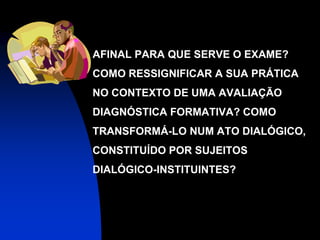    AFINAL PARA QUE SERVE O EXAME?
    COMO RESSIGNIFICAR A SUA PRÁTICA
    NO CONTEXTO DE UMA AVALIAÇÃO
    DIAGNÓSTICA FORMATIVA? COMO
    TRANSFORMÁ-LO NUM ATO DIALÓGICO,
    CONSTITUÍDO POR SUJEITOS
    DIALÓGICO-INSTITUINTES?
 