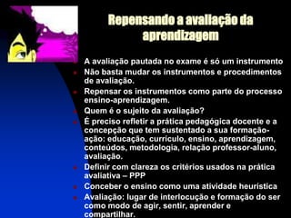 Repensando a avaliação da
               aprendizagem
   A avaliação pautada no exame é só um instrumento
   Não basta mudar os instrumentos e procedimentos
    de avaliação.
   Repensar os instrumentos como parte do processo
    ensino-aprendizagem.
   Quem é o sujeito da avaliação?
   É preciso refletir a prática pedagógica docente e a
    concepção que tem sustentado a sua formação-
    ação: educação, currículo, ensino, aprendizagem,
    conteúdos, metodologia, relação professor-aluno,
    avaliação.
   Definir com clareza os critérios usados na prática
    avaliativa – PPP
   Conceber o ensino como uma atividade heurística
   Avaliação: lugar de interlocução e formação do ser
    como modo de agir, sentir, aprender e
    compartilhar.
 